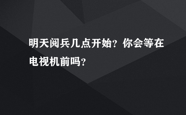 明天阅兵几点开始？你会等在电视机前吗？