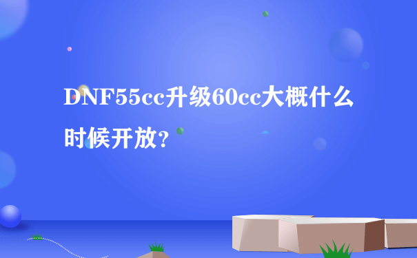 DNF55cc升级60cc大概什么时候开放？