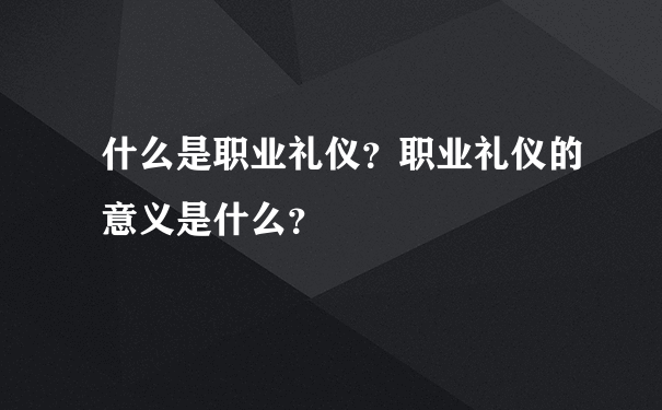 什么是职业礼仪？职业礼仪的意义是什么？