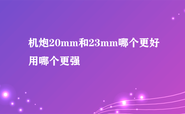 机炮20mm和23mm哪个更好用哪个更强