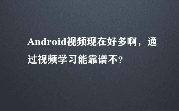 Android视频现在好多啊，通过视频学习能靠谱不？