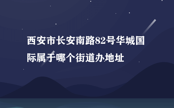 西安市长安南路82号华城国际属于哪个街道办地址
