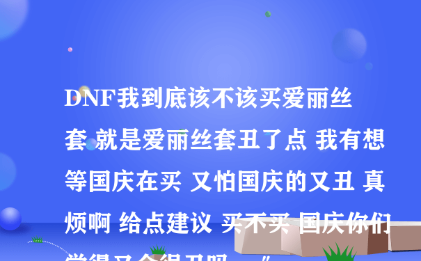 DNF我到底该不该买爱丽丝套 就是爱丽丝套丑了点 我有想等国庆在买 又怕国庆的又丑 真烦啊 给点建议 买不买 国庆你们觉得又会很丑吗， ″