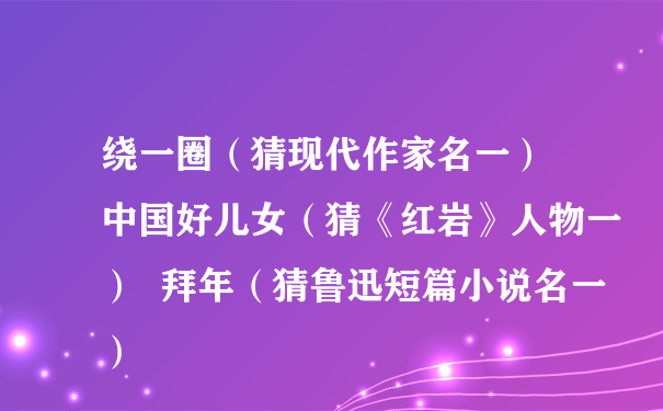 绕一圈（猜现代作家名一）  中国好儿女（猜《红岩》人物一）  拜年（猜鲁迅短篇小说名一）