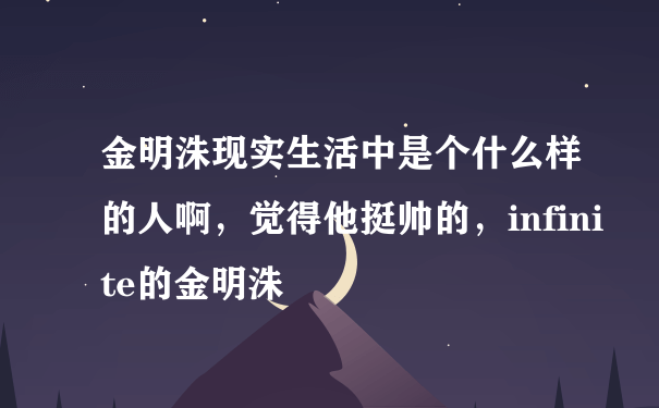 金明洙现实生活中是个什么样的人啊，觉得他挺帅的，infinite的金明洙