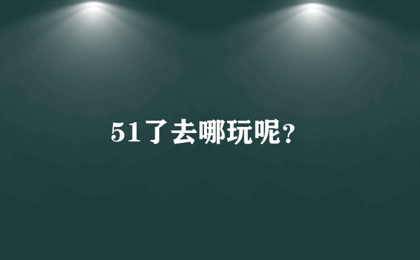 51了去哪玩呢？