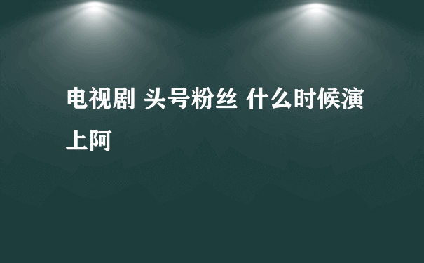 电视剧 头号粉丝 什么时候演上阿