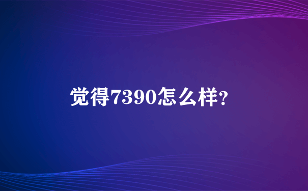 觉得7390怎么样？