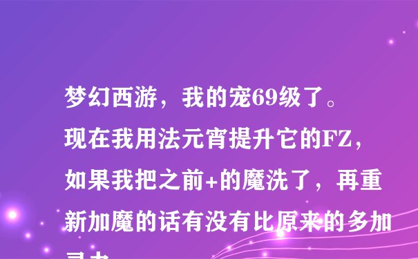 梦幻西游，我的宠69级了。现在我用法元宵提升它的FZ，如果我把之前+的魔洗了，再重新加魔的话有没有比原来的多加灵力