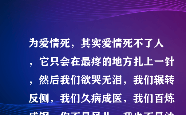 为爱情死，其实爱情死不了人，它只会在最疼的地方扎上一针，然后我们欲哭无泪，我们辗转反侧，我们久病成医，我们百炼成钢。你不是风儿，我也不是沙，再缠绵也到不了天涯，擦干了泪，明天早上，我们都要上班。