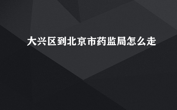 大兴区到北京市药监局怎么走