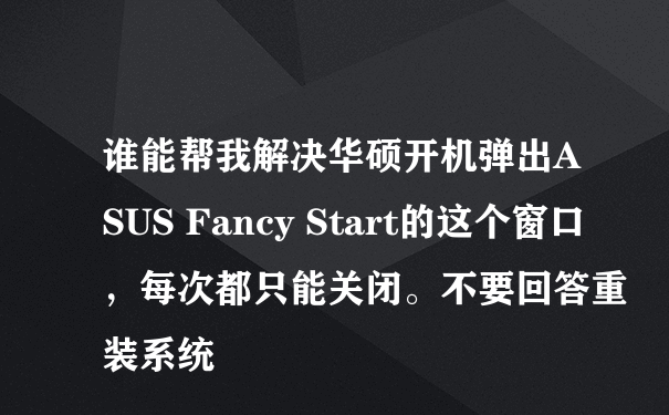 谁能帮我解决华硕开机弹出ASUS Fancy Start的这个窗口，每次都只能关闭。不要回答重装系统