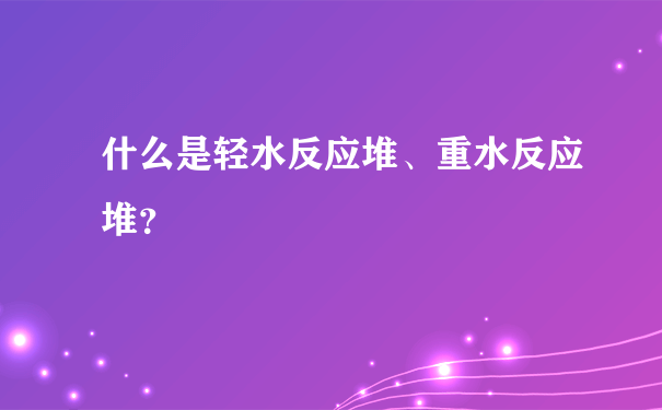 什么是轻水反应堆、重水反应堆？