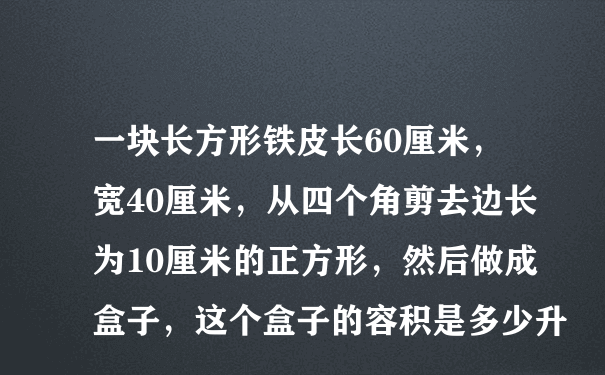 一块长方形铁皮长60厘米，宽40厘米，从四个角剪去边长为10厘米的正方形，然后做成盒子，这个盒子的容积是多少升、