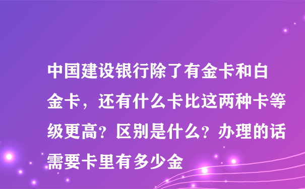 中国建设银行除了有金卡和白金卡，还有什么卡比这两种卡等级更高？区别是什么？办理的话需要卡里有多少金