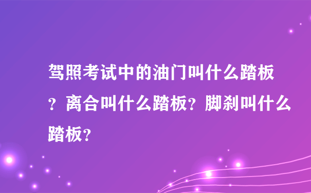 驾照考试中的油门叫什么踏板？离合叫什么踏板？脚刹叫什么踏板？