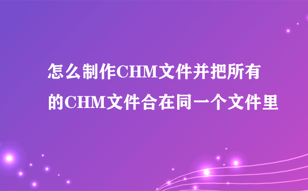 怎么制作CHM文件并把所有的CHM文件合在同一个文件里