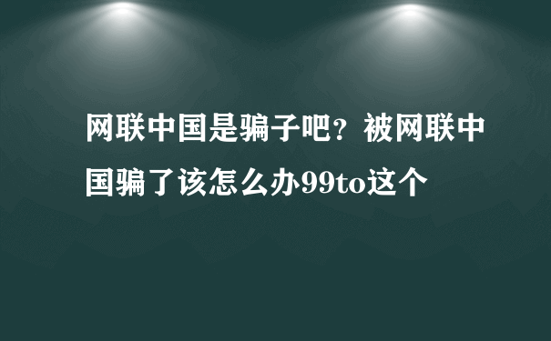 网联中国是骗子吧？被网联中国骗了该怎么办99to这个