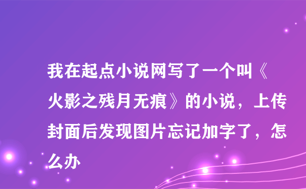 我在起点小说网写了一个叫《火影之残月无痕》的小说，上传封面后发现图片忘记加字了，怎么办