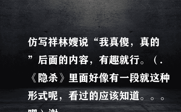 仿写祥林嫂说“我真傻，真的”后面的内容，有趣就行。（.《隐杀》里面好像有一段就这种形式呢，看过的应该知道。。。吧）谢