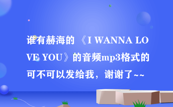 谁有赫海的 《I WANNA LOVE YOU》的音频mp3格式的可不可以发给我，谢谢了~~