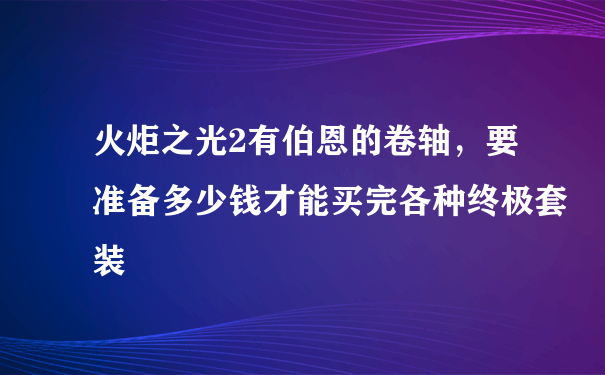 火炬之光2有伯恩的卷轴，要准备多少钱才能买完各种终极套装