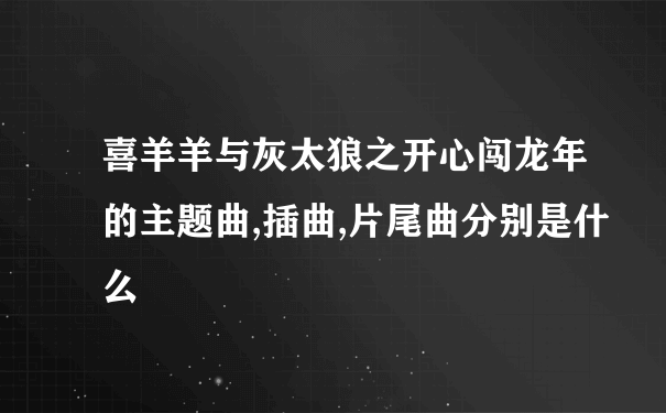 喜羊羊与灰太狼之开心闯龙年的主题曲,插曲,片尾曲分别是什么