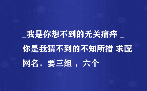 _我是你想不到的无关痛痒 _你是我猜不到的不知所措 求配网名，要三组 ，六个