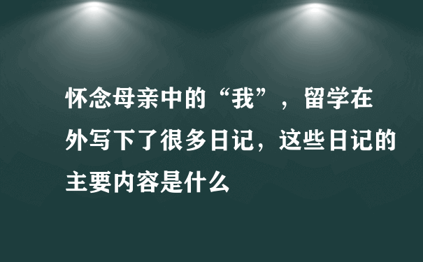 怀念母亲中的“我”，留学在外写下了很多日记，这些日记的主要内容是什么