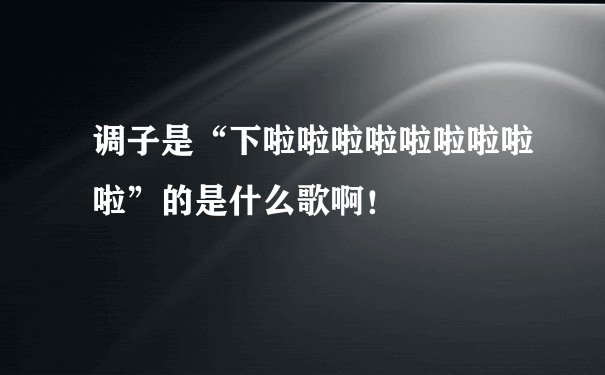 调子是“下啦啦啦啦啦啦啦啦啦”的是什么歌啊！