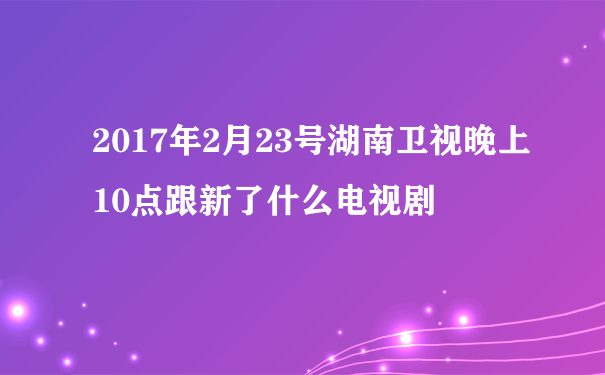 2017年2月23号湖南卫视晚上10点跟新了什么电视剧