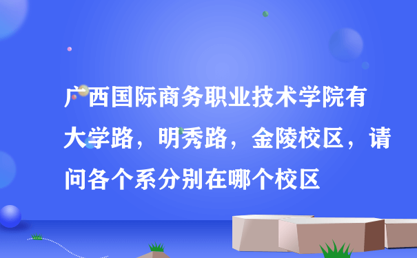 广西国际商务职业技术学院有大学路，明秀路，金陵校区，请问各个系分别在哪个校区