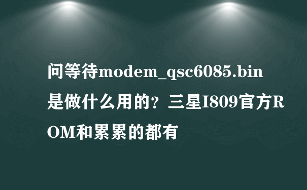 问等待modem_qsc6085.bin 是做什么用的？三星I809官方ROM和累累的都有