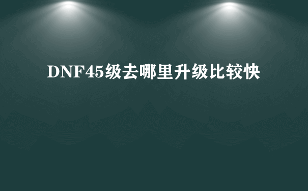 DNF45级去哪里升级比较快