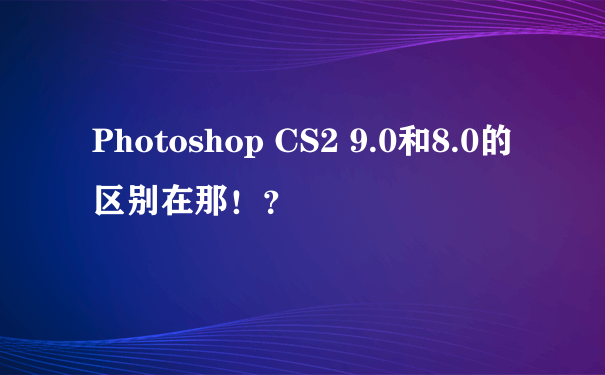 Photoshop CS2 9.0和8.0的区别在那！？