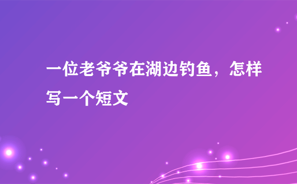 一位老爷爷在湖边钓鱼，怎样写一个短文