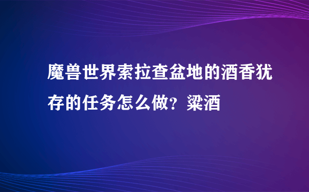 魔兽世界索拉查盆地的酒香犹存的任务怎么做？粱酒