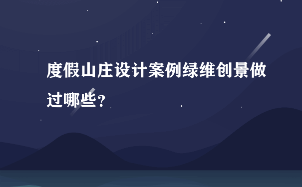 度假山庄设计案例绿维创景做过哪些？