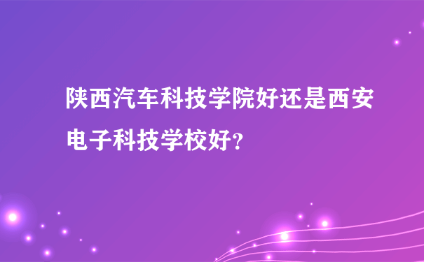 陕西汽车科技学院好还是西安电子科技学校好？