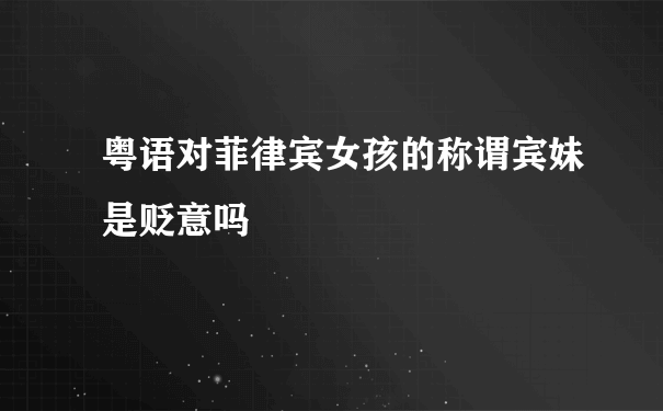 粤语对菲律宾女孩的称谓宾妹是贬意吗