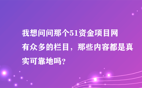 我想问问那个51资金项目网有众多的栏目，那些内容都是真实可靠地吗？