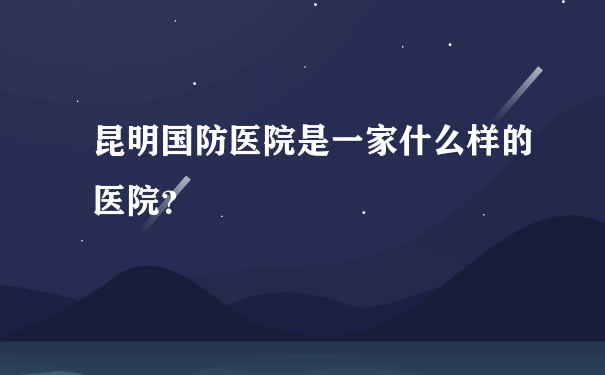 昆明国防医院是一家什么样的医院？