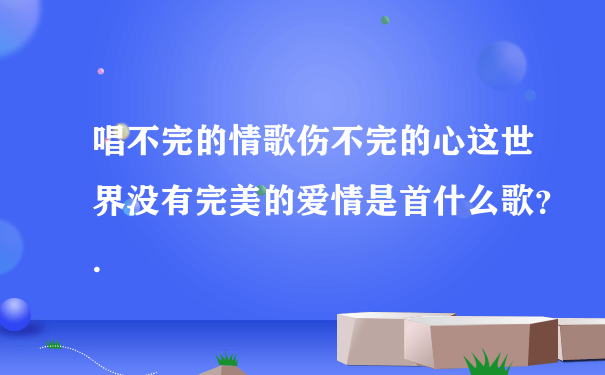 唱不完的情歌伤不完的心这世界没有完美的爱情是首什么歌？.