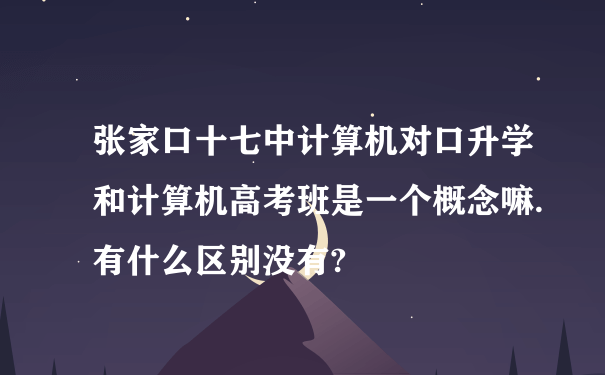 张家口十七中计算机对口升学和计算机高考班是一个概念嘛.有什么区别没有?