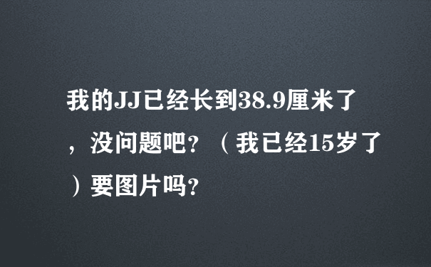 我的JJ已经长到38.9厘米了，没问题吧？（我已经15岁了）要图片吗？