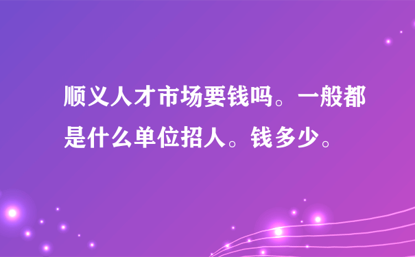 顺义人才市场要钱吗。一般都是什么单位招人。钱多少。