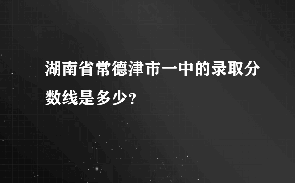 湖南省常德津市一中的录取分数线是多少？