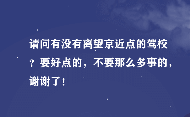 请问有没有离望京近点的驾校？要好点的，不要那么多事的，谢谢了！