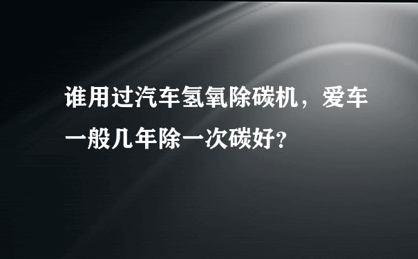 谁用过汽车氢氧除碳机，爱车一般几年除一次碳好？