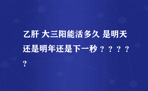 乙肝 大三阳能活多久 是明天还是明年还是下一秒 ？？？？？